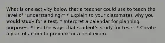 What is one activity below that a teacher could use to teach the level of "understanding?" * Explain to your classmates why you would study for a test. * Interpret a calendar for planning purposes. * List the ways that student's study for tests. * Create a plan of action to prepare for a final exam.