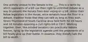 One activity unique to the Senate is the ___. This is a tactic by which opponents of a bill use their right to unlimited debate as a way to prevent the Senate from ever voting on a bill. Unlike their fellow legislators in the House, once senators have the floor in a debate, tradition holds that they can talk as long as they wish. Strom Thurmond of South Carolina once held forth for 24 hours and 18 minutes opposing a civil rights bill in 1957. Working together, then, like-minded senators can practically debate forever, tying up the legislative agenda until the proponents of a bill finally give up their battle. In essence, they literally talk the bill to death.