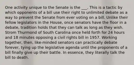 One activity unique to the Senate is the ___. This is a tactic by which opponents of a bill use their right to unlimited debate as a way to prevent the Senate from ever voting on a bill. Unlike their fellow legislators in the House, once senators have the floor in a debate, tradition holds that they can talk as long as they wish. Strom Thurmond of South Carolina once held forth for 24 hours and 18 minutes opposing a civil rights bill in 1957. Working together, then, like-minded senators can practically debate forever, tying up the legislative agenda until the proponents of a bill finally give up their battle. In essence, they literally talk the bill to death.