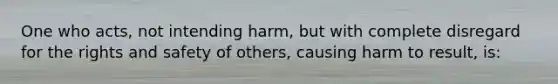 One who acts, not intending harm, but with complete disregard for the rights and safety of others, causing harm to result, is: