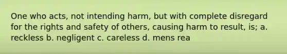 One who acts, not intending harm, but with complete disregard for the rights and safety of others, causing harm to result, is; a. reckless b. negligent c. careless d. mens rea