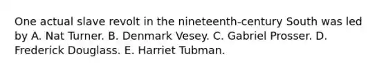 One actual slave revolt in the nineteenth-century South was led by A. Nat Turner. B. Denmark Vesey. C. Gabriel Prosser. D. <a href='https://www.questionai.com/knowledge/kRultBRfY3-frederick-douglas' class='anchor-knowledge'>frederick douglas</a>s. E. Harriet Tubman.