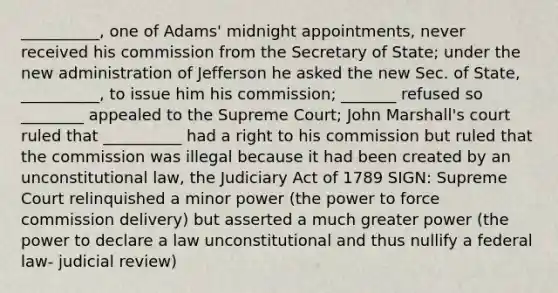 __________, one of Adams' midnight appointments, never received his commission from the Secretary of State; under the new administration of Jefferson he asked the new Sec. of State, __________, to issue him his commission; _______ refused so ________ appealed to the Supreme Court; John Marshall's court ruled that __________ had a right to his commission but ruled that the commission was illegal because it had been created by an unconstitutional law, the Judiciary Act of 1789 SIGN: Supreme Court relinquished a minor power (the power to force commission delivery) but asserted a much greater power (the power to declare a law unconstitutional and thus nullify a federal law- judicial review)