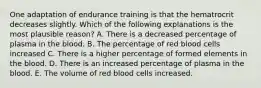 One adaptation of endurance training is that the hematrocrit decreases slightly. Which of the following explanations is the most plausible reason? A. There is a decreased percentage of plasma in the blood. B. The percentage of red blood cells increased C. There is a higher percentage of formed elements in the blood. D. There is an increased percentage of plasma in the blood. E. The volume of red blood cells increased.