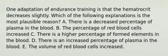 One adaptation of endurance training is that the hematrocrit decreases slightly. Which of the following explanations is the most plausible reason? A. There is a decreased percentage of plasma in the blood. B. The percentage of red blood cells increased C. There is a higher percentage of formed elements in the blood. D. There is an increased percentage of plasma in the blood. E. The volume of red blood cells increased.