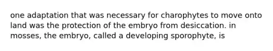 one adaptation that was necessary for charophytes to move onto land was the protection of the embryo from desiccation. in mosses, the embryo, called a developing sporophyte, is