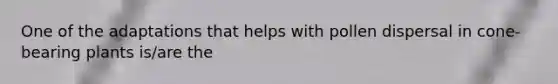 One of the adaptations that helps with pollen dispersal in cone-bearing plants is/are the
