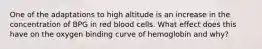 One of the adaptations to high altitude is an increase in the concentration of BPG in red blood cells. What effect does this have on the oxygen binding curve of hemoglobin and why?