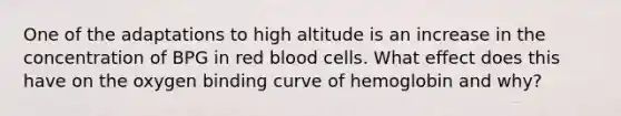 One of the adaptations to high altitude is an increase in the concentration of BPG in red blood cells. What effect does this have on the oxygen binding curve of hemoglobin and why?