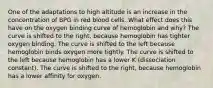 One of the adaptations to high altitude is an increase in the concentration of BPG in red blood cells. What effect does this have on the oxygen binding curve of hemoglobin and why? The curve is shifted to the right, because hemoglobin has tighter oxygen binding. The curve is shifted to the left because hemoglobin binds oxygen more tightly. The curve is shifted to the left because hemoglobin has a lower K (dissociation constant). The curve is shifted to the right, because hemoglobin has a lower affinity for oxygen.