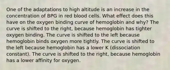 One of the adaptations to high altitude is an increase in the concentration of BPG in red blood cells. What effect does this have on the oxygen binding curve of hemoglobin and why? The curve is shifted to the right, because hemoglobin has tighter oxygen binding. The curve is shifted to the left because hemoglobin binds oxygen more tightly. The curve is shifted to the left because hemoglobin has a lower K (dissociation constant). The curve is shifted to the right, because hemoglobin has a lower affinity for oxygen.