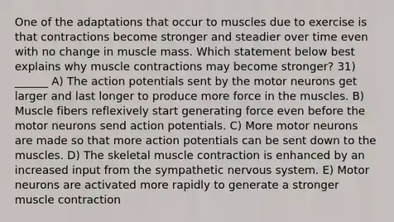 One of the adaptations that occur to muscles due to exercise is that contractions become stronger and steadier over time even with no change in muscle mass. Which statement below best explains why <a href='https://www.questionai.com/knowledge/k0LBwLeEer-muscle-contraction' class='anchor-knowledge'>muscle contraction</a>s may become stronger? 31) ______ A) The action potentials sent by the motor neurons get larger and last longer to produce more force in the muscles. B) Muscle fibers reflexively start generating force even before the motor neurons send action potentials. C) More motor neurons are made so that more action potentials can be sent down to the muscles. D) The skeletal muscle contraction is enhanced by an increased input from the sympathetic <a href='https://www.questionai.com/knowledge/kThdVqrsqy-nervous-system' class='anchor-knowledge'>nervous system</a>. E) Motor neurons are activated more rapidly to generate a stronger muscle contraction