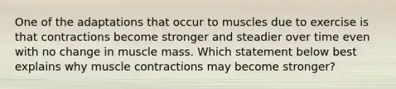 One of the adaptations that occur to muscles due to exercise is that contractions become stronger and steadier over time even with no change in muscle mass. Which statement below best explains why <a href='https://www.questionai.com/knowledge/k0LBwLeEer-muscle-contraction' class='anchor-knowledge'>muscle contraction</a>s may become stronger?