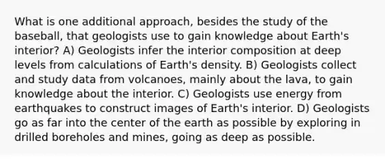 What is one additional approach, besides the study of the baseball, that geologists use to gain knowledge about Earth's interior? A) Geologists infer the interior composition at deep levels from calculations of Earth's density. B) Geologists collect and study data from volcanoes, mainly about the lava, to gain knowledge about the interior. C) Geologists use energy from earthquakes to construct images of Earth's interior. D) Geologists go as far into the center of the earth as possible by exploring in drilled boreholes and mines, going as deep as possible.