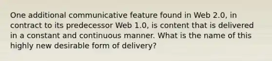 One additional communicative feature found in Web 2.0, in contract to its predecessor Web 1.0, is content that is delivered in a constant and continuous manner. What is the name of this highly new desirable form of delivery?