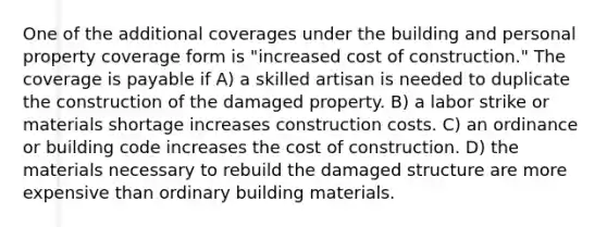 One of the additional coverages under the building and personal property coverage form is "increased cost of construction." The coverage is payable if A) a skilled artisan is needed to duplicate the construction of the damaged property. B) a labor strike or materials shortage increases construction costs. C) an ordinance or building code increases the cost of construction. D) the materials necessary to rebuild the damaged structure are more expensive than ordinary building materials.