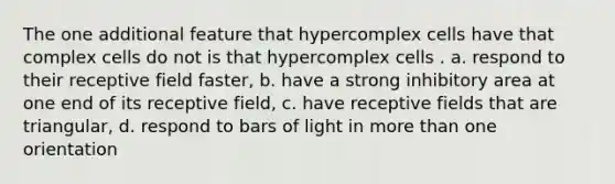 The one additional feature that hypercomplex cells have that complex cells do not is that hypercomplex cells . a. respond to their receptive field faster, b. have a strong inhibitory area at one end of its receptive field, c. have receptive fields that are triangular, d. respond to bars of light in more than one orientation