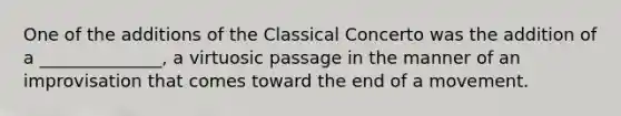 One of the additions of the Classical Concerto was the addition of a ______________, a virtuosic passage in the manner of an improvisation that comes toward the end of a movement.