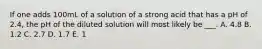 If one adds 100mL of a solution of a strong acid that has a pH of 2.4, the pH of the diluted solution will most likely be ___. A. 4.8 B. 1.2 C. 2.7 D. 1.7 E. 1