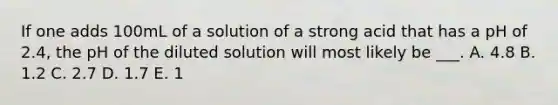 If one adds 100mL of a solution of a strong acid that has a pH of 2.4, the pH of the diluted solution will most likely be ___. A. 4.8 B. 1.2 C. 2.7 D. 1.7 E. 1