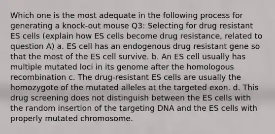 Which one is the most adequate in the following process for generating a knock-out mouse Q3: Selecting for drug resistant ES cells (explain how ES cells become drug resistance, related to question A) a. ES cell has an endogenous drug resistant gene so that the most of the ES cell survive. b. An ES cell usually has multiple mutated loci in its genome after the homologous recombination c. The drug-resistant ES cells are usually the homozygote of the mutated alleles at the targeted exon. d. This drug screening does not distinguish between the ES cells with the random insertion of the targeting DNA and the ES cells with properly mutated chromosome.