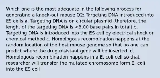 Which one is the most adequate in the following process for generating a knock-out mouse Q2: Targeting DNA introduced into ES cells a. Targeting DNA is on circular plasmid (therefore, the lenght of the targeting DNA is <3,00 base pairs in total) b. Targeting DNA is introduced into the ES cell by electrical shock or chemical method c. Homologous recombination happens at the random location of the host mouse genome so that no one can predict where the drug resistant gene will be inserted. d. Homologous recombination happens in a E. coli cell so that researcher will transfer the mutated chromosome form E. coli into the ES cell