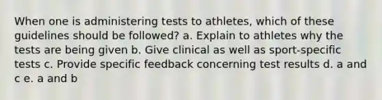 When one is administering tests to athletes, which of these guidelines should be followed? a. Explain to athletes why the tests are being given b. Give clinical as well as sport-specific tests c. Provide specific feedback concerning test results d. a and c e. a and b