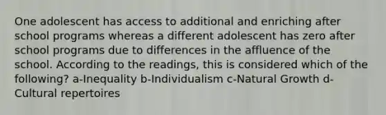 One adolescent has access to additional and enriching after school programs whereas a different adolescent has zero after school programs due to differences in the affluence of the school. According to the readings, this is considered which of the following? a-Inequality b-Individualism c-Natural Growth d-Cultural repertoires