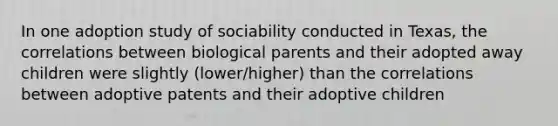 In one adoption study of sociability conducted in Texas, the correlations between biological parents and their adopted away children were slightly (lower/higher) than the correlations between adoptive patents and their adoptive children