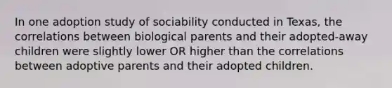 In one adoption study of sociability conducted in Texas, the correlations between biological parents and their adopted-away children were slightly lower OR higher than the correlations between adoptive parents and their adopted children.