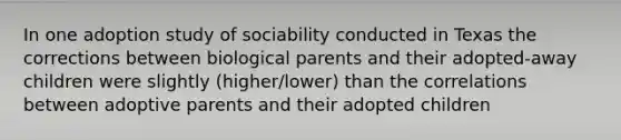 In one adoption study of sociability conducted in Texas the corrections between biological parents and their adopted-away children were slightly (higher/lower) than the correlations between adoptive parents and their adopted children