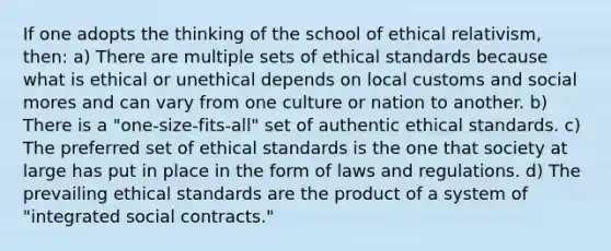 If one adopts the thinking of the school of ethical relativism, then: a) There are multiple sets of ethical standards because what is ethical or unethical depends on local customs and social mores and can vary from one culture or nation to another. b) There is a "one-size-fits-all" set of authentic ethical standards. c) The preferred set of ethical standards is the one that society at large has put in place in the form of laws and regulations. d) The prevailing ethical standards are the product of a system of "integrated social contracts."