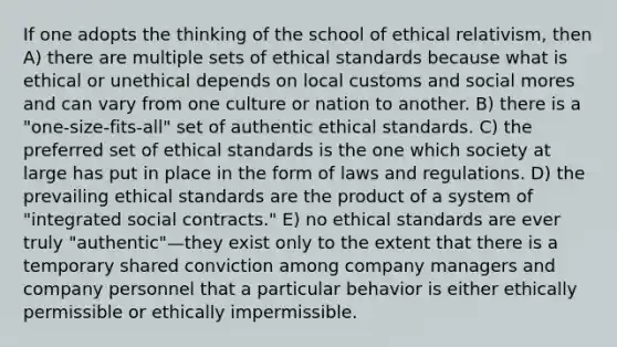 If one adopts the thinking of the school of ethical relativism, then A) there are multiple sets of ethical standards because what is ethical or unethical depends on local customs and social mores and can vary from one culture or nation to another. B) there is a "one-size-fits-all" set of authentic ethical standards. C) the preferred set of ethical standards is the one which society at large has put in place in the form of laws and regulations. D) the prevailing ethical standards are the product of a system of "integrated social contracts." E) no ethical standards are ever truly "authentic"—they exist only to the extent that there is a temporary shared conviction among company managers and company personnel that a particular behavior is either ethically permissible or ethically impermissible.