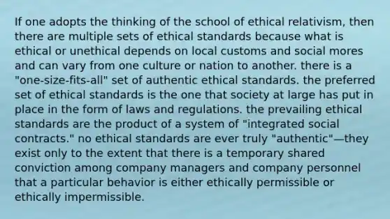 If one adopts the thinking of the school of ethical relativism, then there are multiple sets of ethical standards because what is ethical or unethical depends on local customs and social mores and can vary from one culture or nation to another. there is a "one-size-fits-all" set of authentic ethical standards. the preferred set of ethical standards is the one that society at large has put in place in the form of laws and regulations. the prevailing ethical standards are the product of a system of "integrated social contracts." no ethical standards are ever truly "authentic"—they exist only to the extent that there is a temporary shared conviction among company managers and company personnel that a particular behavior is either ethically permissible or ethically impermissible.