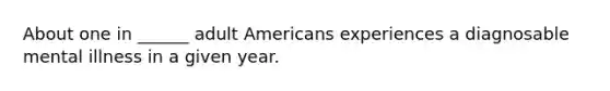 About one in ______ adult Americans experiences a diagnosable mental illness in a given year.