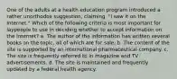 One of the adults at a health education program introduced a rather unorthodox suggestion, claiming, "I saw it on the Internet." Which of the following criteria is most important for laypeople to use in deciding whether to accept information on the Internet? a. The author of the information has written several books on the topic, all of which are for sale. b. The content of the site is supported by an international pharmaceutical company. c. The site is frequently referred to in magazine and TV advertisements. d. The site is maintained and frequently updated by a federal health agency.