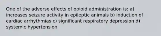 One of the adverse effects of opioid administration is: a) increases seizure activity in epileptic animals b) induction of cardiac arrhythmias c) significant respiratory depression d) systemic hypertension