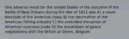 One adverse result for the United States of the outcome of the Battle of New Orleans during the War of 1812 was A) a naval blockade of the American coast B) the decimation of the American fishing industry C) the extended disruption of American overseas trade D) the breakdown of peace negotiations with the British at Ghent, Belgium