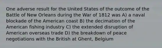 One adverse result for the United States of the outcome of the Battle of New Orleans during the War of 1812 was A) a naval blockade of the American coast B) the decimation of the American fishing industry C) the extended disruption of American overseas trade D) the breakdown of peace negotiations with the British at Ghent, Belgium