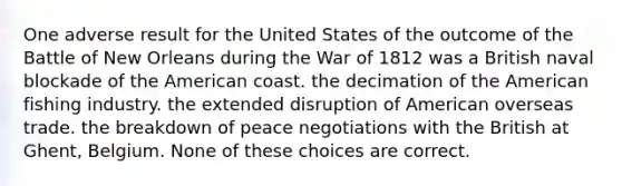 One adverse result for the United States of the outcome of the Battle of New Orleans during the War of 1812 was a British naval blockade of the American coast. the decimation of the American fishing industry. the extended disruption of American overseas trade. the breakdown of peace negotiations with the British at Ghent, Belgium. None of these choices are correct.