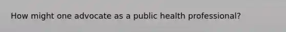 How might one advocate as a public health professional?