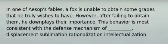 In one of Aesop's fables, a fox is unable to obtain some grapes that he truly wishes to have. However, after failing to obtain them, he downplays their importance. This behavior is most consistent with the defense mechanism of __________. displacement sublimation rationalization intellectualization