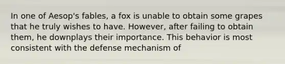 In one of Aesop's fables, a fox is unable to obtain some grapes that he truly wishes to have. However, after failing to obtain them, he downplays their importance. This behavior is most consistent with the defense mechanism of