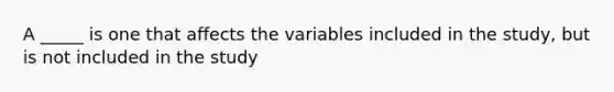 A _____ is one that affects the variables included in the study, but is not included in the study