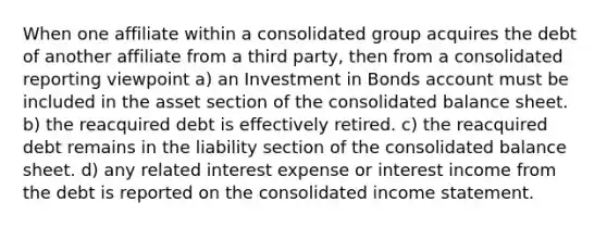 When one affiliate within a consolidated group acquires the debt of another affiliate from a third party, then from a consolidated reporting viewpoint a) an Investment in Bonds account must be included in the asset section of the consolidated balance sheet. b) the reacquired debt is effectively retired. c) the reacquired debt remains in the liability section of the consolidated balance sheet. d) any related interest expense or interest income from the debt is reported on the consolidated income statement.