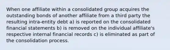 When one affiliate within a consolidated group acquires the outstanding bonds of another affiliate from a third party the resulting intra-entity debt a) is reported on the consolidated financial statements b) is removed on the individual affiliate's respective internal financial records c) is eliminated as part of the consolidation process.