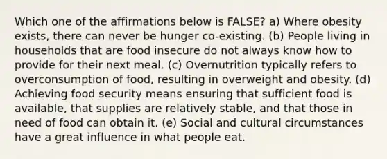 Which one of the affirmations below is FALSE? a) Where obesity exists, there can never be hunger co-existing. (b) People living in households that are food insecure do not always know how to provide for their next meal. (c) Overnutrition typically refers to overconsumption of food, resulting in overweight and obesity. (d) Achieving food security means ensuring that sufficient food is available, that supplies are relatively stable, and that those in need of food can obtain it. (e) Social and cultural circumstances have a great influence in what people eat.