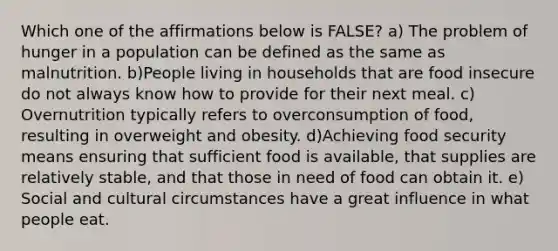 Which one of the affirmations below is FALSE? a) The problem of hunger in a population can be defined as the same as malnutrition. b)People living in households that are food insecure do not always know how to provide for their next meal. c) Overnutrition typically refers to overconsumption of food, resulting in overweight and obesity. d)Achieving food security means ensuring that sufficient food is available, that supplies are relatively stable, and that those in need of food can obtain it. e) Social and cultural circumstances have a great influence in what people eat.