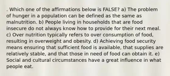 . Which one of the affirmations below is FALSE? a) The problem of hunger in a population can be defined as the same as malnutrition. b) People living in households that are food insecure do not always know how to provide for their next meal. c) Over nutrition typically refers to over consumption of food, resulting in overweight and obesity. d) Achieving food security means ensuring that sufficient food is available, that supplies are relatively stable, and that those in need of food can obtain it. e) Social and cultural circumstances have a great influence in what people eat.