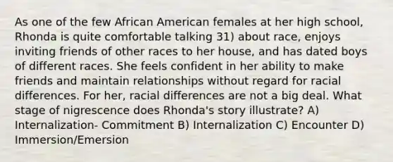 As one of the few African American females at her high school, Rhonda is quite comfortable talking 31) about race, enjoys inviting friends of other races to her house, and has dated boys of different races. She feels confident in her ability to make friends and maintain relationships without regard for racial differences. For her, racial differences are not a big deal. What stage of nigrescence does Rhonda's story illustrate? A) Internalization- Commitment B) Internalization C) Encounter D) Immersion/Emersion